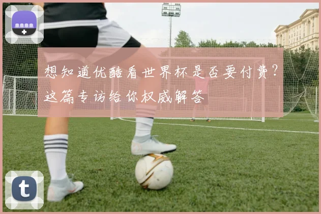 想知道优酷看世界杯是否要付费？这篇专访给你权威解答
