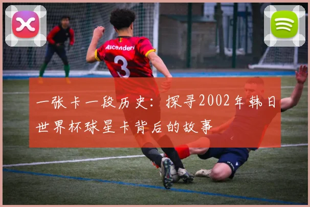 一张卡一段历史：探寻2002年韩日世界杯球星卡背后的故事